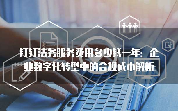 钉钉法务服务费用多少钱一年:企业数字化转型中的合规成本解析