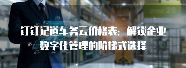 钉钉记道车务云价格表:解锁企业数字化管理的阶梯式选择