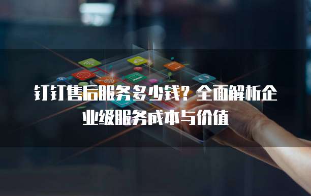 钉钉售后服务多少钱?全面解析企业级服务成本与价值