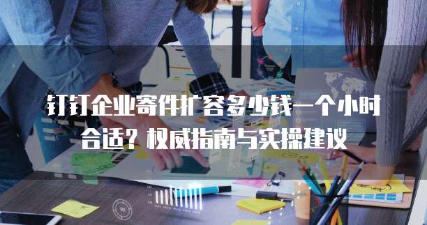钉钉企业寄件扩容多少钱一个小时合适?权威指南与实操建议