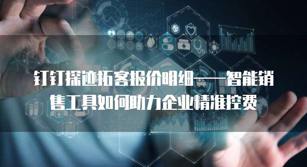 钉钉探迹拓客报价明细——智能销售工具如何助力企业精准控费