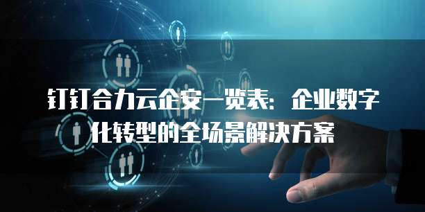 钉钉合力云企安一览表:企业数字化转型的全场景解决方案