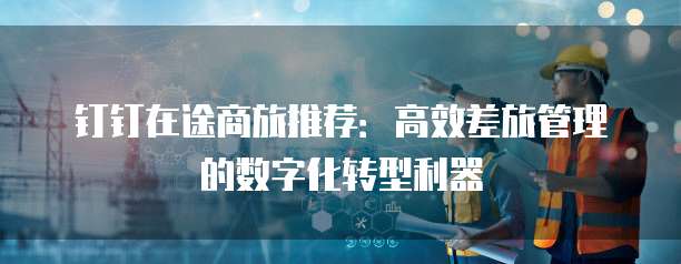 钉钉在途商旅推荐:高效差旅管理的数字化转型利器