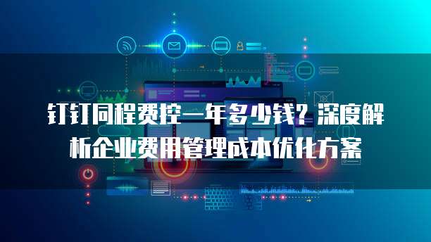 钉钉同程费控一年多少钱?深度解析企业费用管理成本优化方案