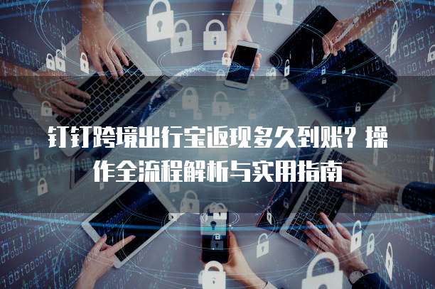 钉钉跨境出行宝返现多久到账？操作全流程解析与实用指南