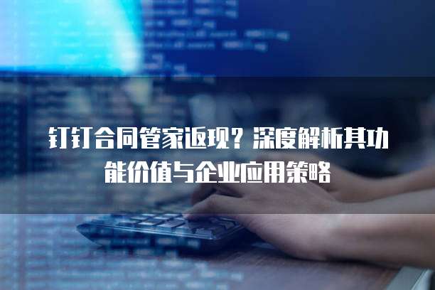 钉钉合同管家返现?深度解析其功能价值与企业应用策略