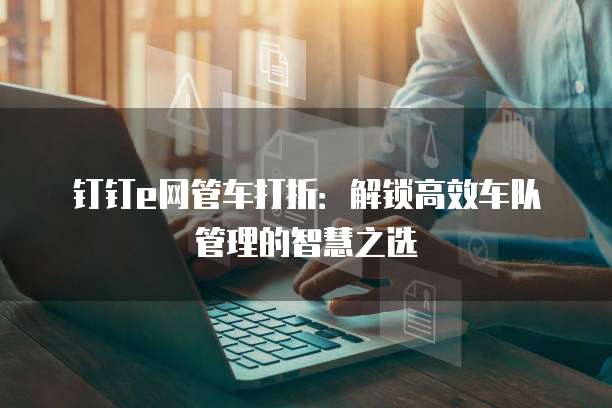 钉钉e网管车打折:解锁高效车队管理的智慧之选