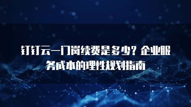 钉钉云一门岗续费是多少?企业服务成本的理性规划指南