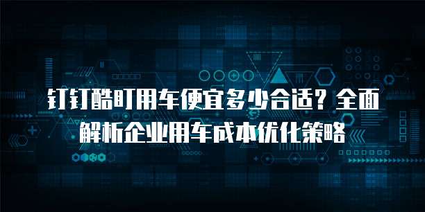 钉钉酷盯用车便宜多少合适?全面解析企业用车成本优化策略