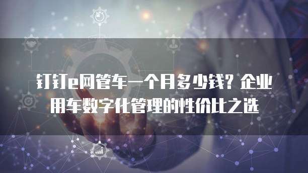 钉钉e网管车一个月多少钱?企业用车数字化管理的性价比之选