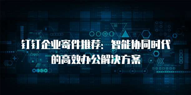 钉钉企业寄件推荐:智能协同时代的高效办公解决方案