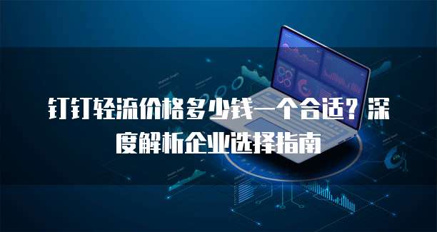 钉钉轻流价格多少钱一个合适?深度解析企业选择指南