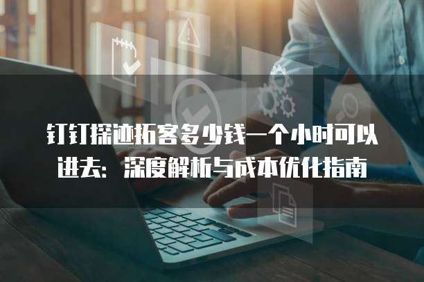 钉钉探迹拓客多少钱一个小时可以进去：深度解析与成本优化指南
