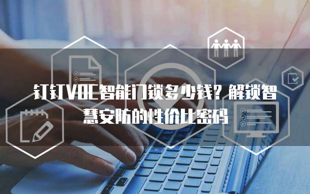 钉钉VOC智能门锁多少钱?解锁智慧安防的性价比密码