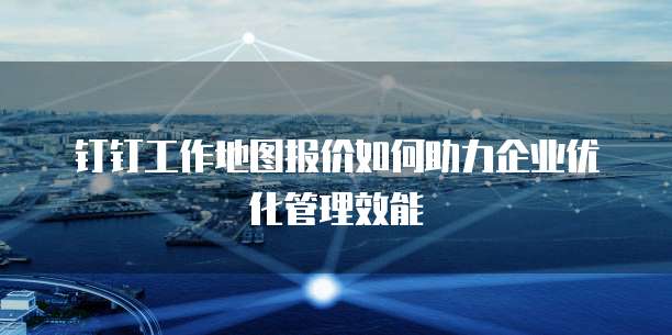 钉钉工作地图报价如何助力企业优化管理效能