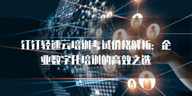 钉钉轻速云培训考试价格解析:企业数字化培训的高效之选
