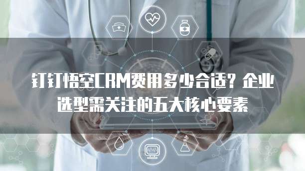 钉钉悟空CRM费用多少合适?企业选型需关注的五大核心要素