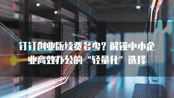 钉钉创业版续费多少?解锁中小企业高效办公的“轻量化”选择