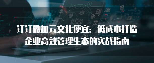 钉钉微加云文化便宜:低成本打造企业高效管理生态的实战指南