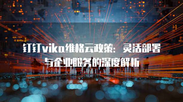 钉钉vika维格云政策:灵活部署与企业服务的深度解析