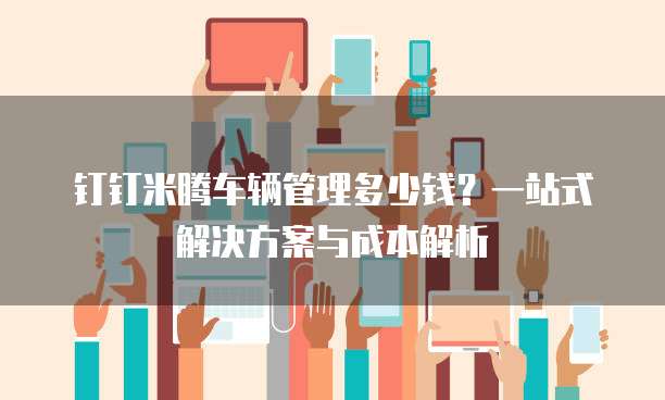 钉钉米腾车辆管理多少钱?一站式解决方案与成本解析