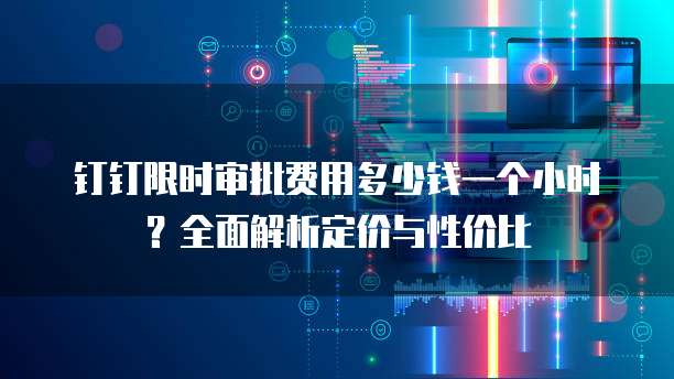 钉钉限时审批费用多少钱一个小时?全面解析定价与性价比