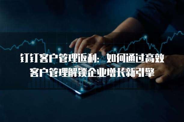 钉钉客户管理返利:如何通过高效客户管理解锁企业增长新引擎