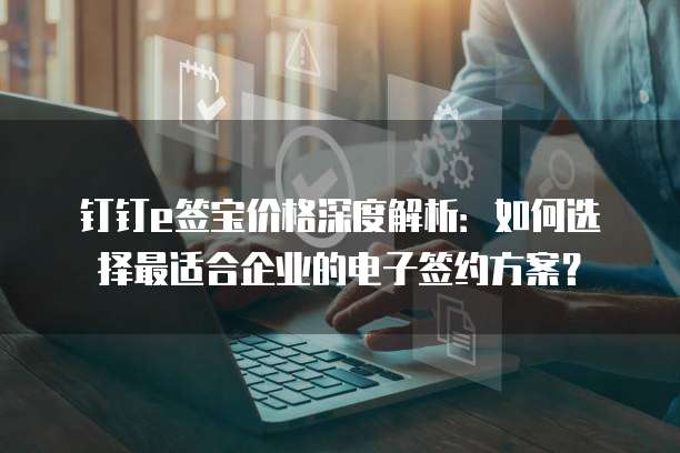 钉钉e签宝价格深度解析:如何选择最适合企业的电子签约方案?