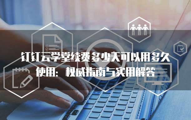 钉钉云学堂续费多少天可以用多久使用:权威指南与实用解答