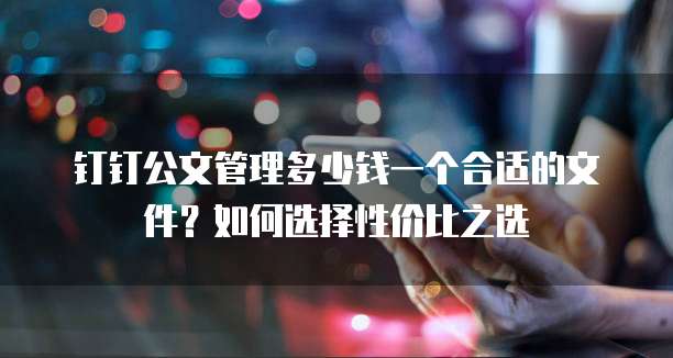 钉钉公文管理多少钱一个合适的文件？如何选择性价比之选  