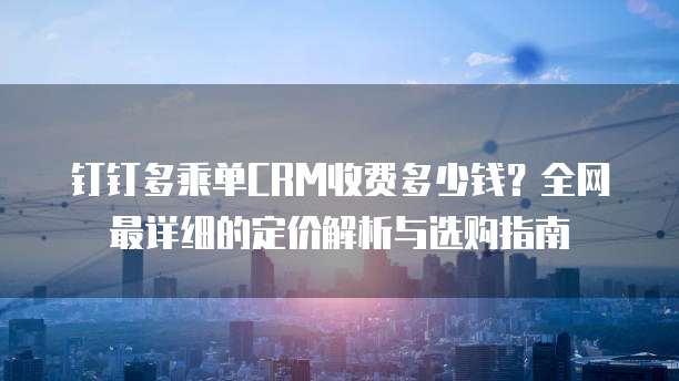 钉钉多乘单CRM收费多少钱?全网最详细的定价解析与选购指南