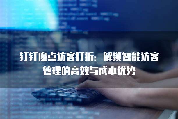 钉钉魔点访客打折:解锁智能访客管理的高效与成本优势