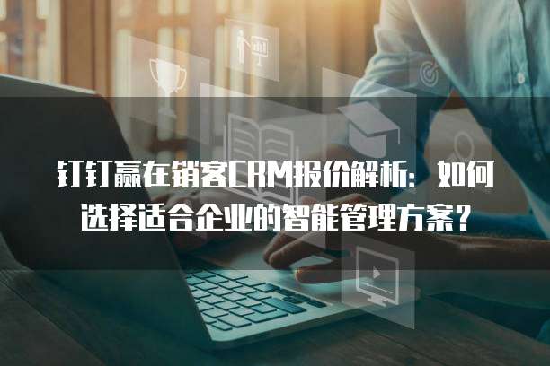 钉钉赢在销客CRM报价解析:如何选择适合企业的智能管理方案?