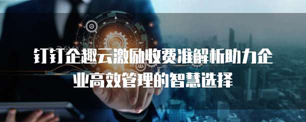 钉钉企趣云激励收费准解析助力企业高效管理的智慧选择