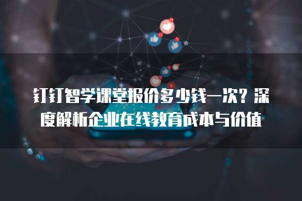 钉钉智学课堂报价多少钱一次?深度解析企业在线教育成本与价值