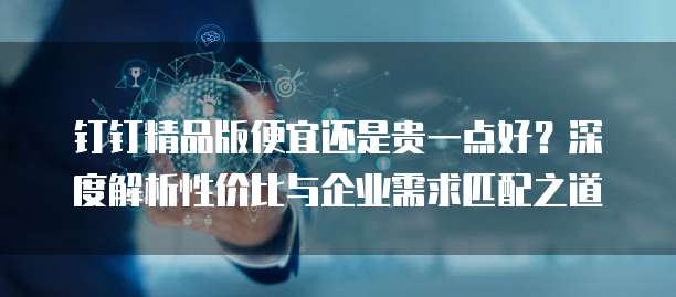 钉钉精品版便宜还是贵一点好?深度解析性价比与企业需求匹配之道