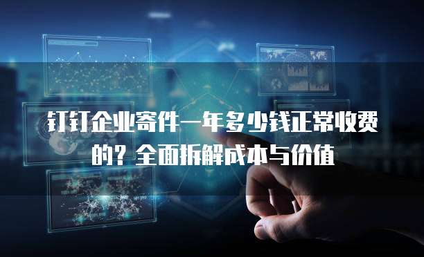 钉钉企业寄件一年多少钱正常收费的?全面拆解成本与价值
