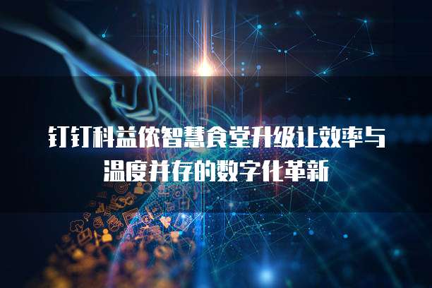 钉钉科益侬智慧食堂升级让效率与温度并存的数字化革新