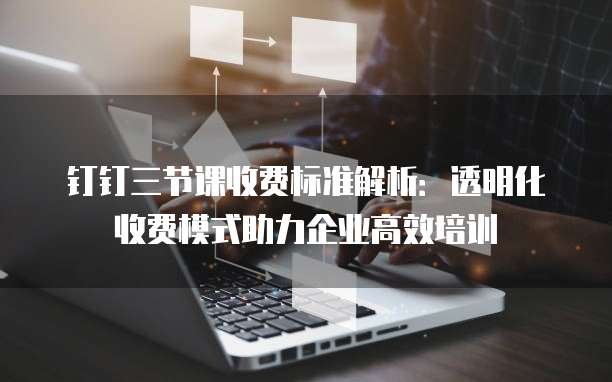 钉钉三节课收费标准解析：透明化收费模式助力企业高效培训