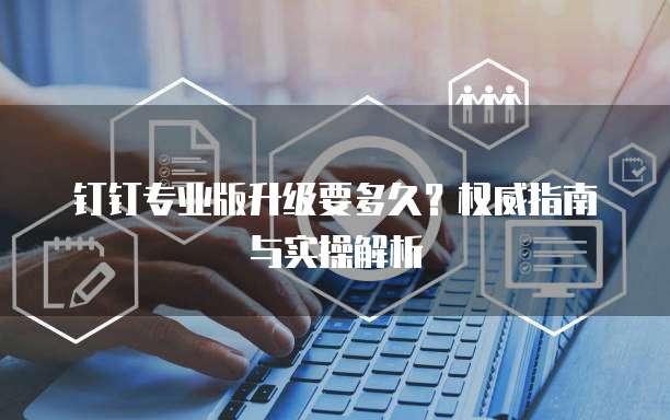 钉钉专业版升级要多久?权威指南与实操解析