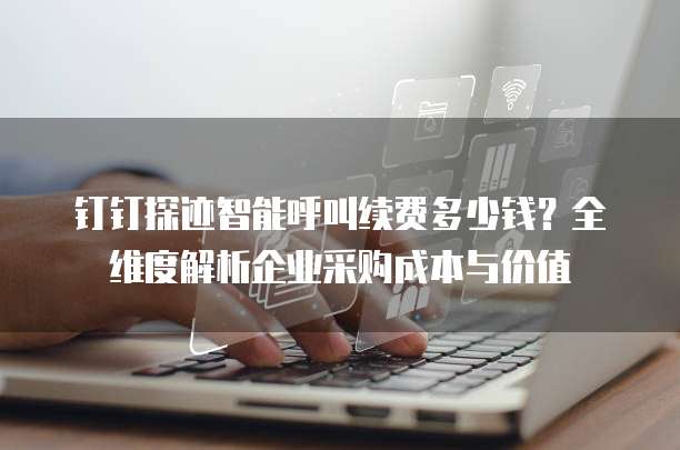 钉钉探迹智能呼叫续费多少钱?全维度解析企业采购成本与价值