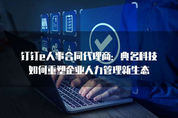 钉钉e人事合同代理商:典名科技如何重塑企业人力管理新生态