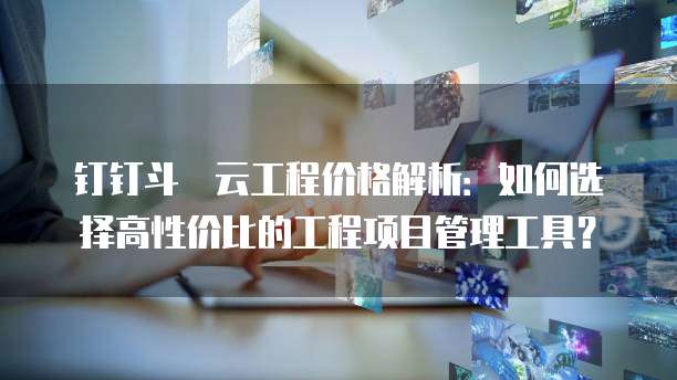 钉钉斗栱云工程价格解析:如何选择高性价比的工程项目管理工具?