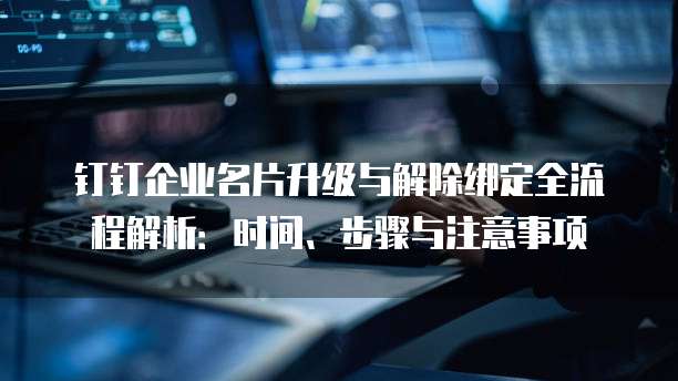 钉钉企业名片升级与解除绑定全流程解析:时间、步骤与注意事项