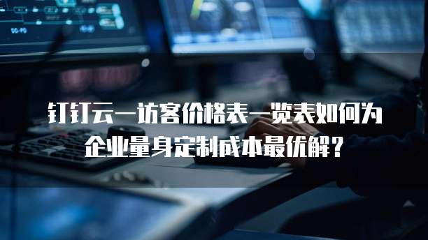 钉钉云一访客价格表一览表如何为企业量身定制成本最优解?