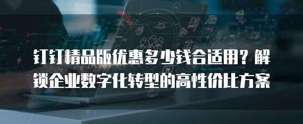 钉钉精品版优惠多少钱合适用?解锁企业数字化转型的高性价比方案