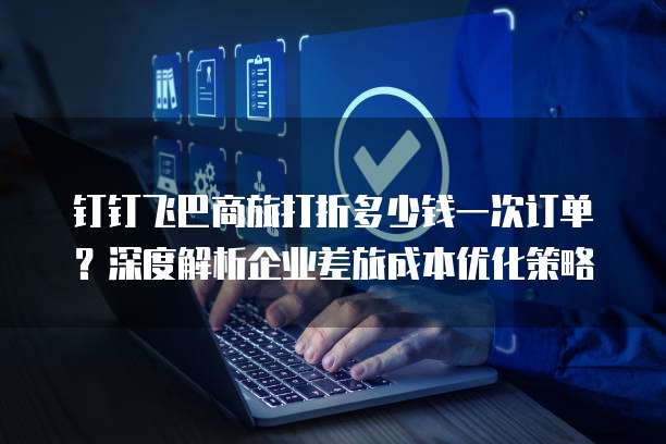 钉钉飞巴商旅打折多少钱一次订单?深度解析企业差旅成本优化策略