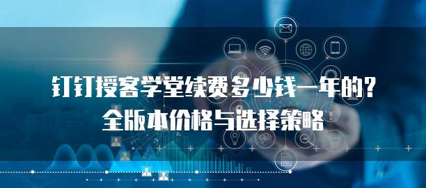 钉钉授客学堂续费多少钱一年的?全版本价格与选择策略