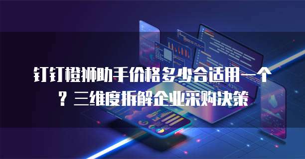 钉钉橙狮助手价格多少合适用一个？三维度拆解企业采购决策