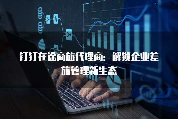 钉钉在途商旅代理商:解锁企业差旅管理新生态
